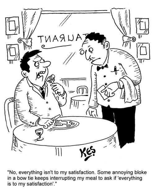 "No, everything isn't to my satisfaction. Some annoying bloke in a bow tie keeps interrupting my meal to ask if 'everything is to my satisfaction'."