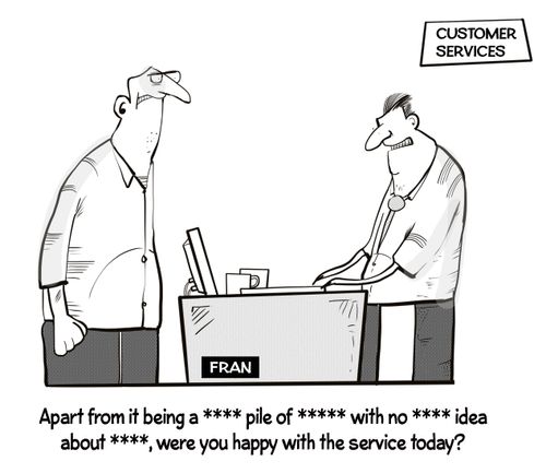 "Apart from it being a **** pile of ***** with no **** idea about ****, were you happy with the service today?"