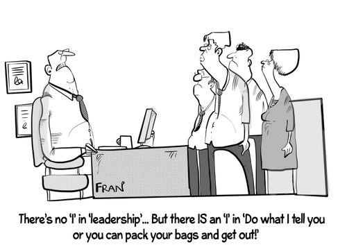 "There is no 'I' in 'leadership'. . . but there is and 'I' in 'DO what I tell you or you can pack  your bags and get out!'"