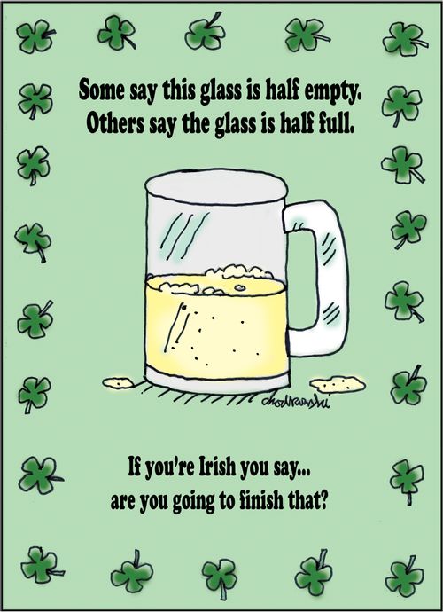 Some say this glass is half empty. Others say the glass is half full. . . If you're Irish you say. . . are you going to finish that?