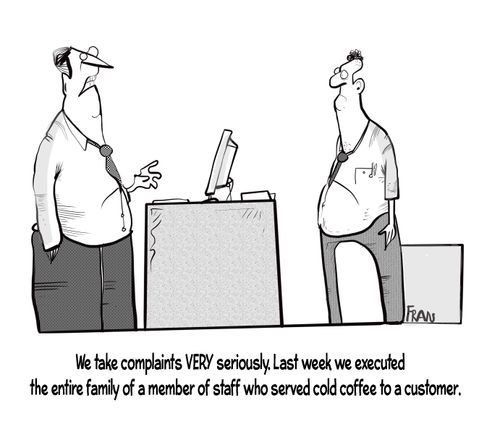 "We take complaints very seriously. Last week we executed be in tire family of a member of staff who served cold coffee to a customer."