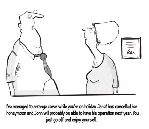 "I've managed to arrange cover while you're on holiday. Janet has cancelled her honeymoon and John will probably be able to have his operation next year. You just go off and enjoy yourself."