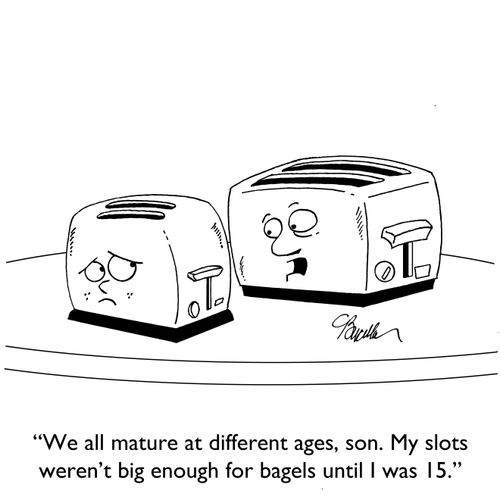 "We all mature at different ages, son. My slots weren't big enough for bagels until I was 15."