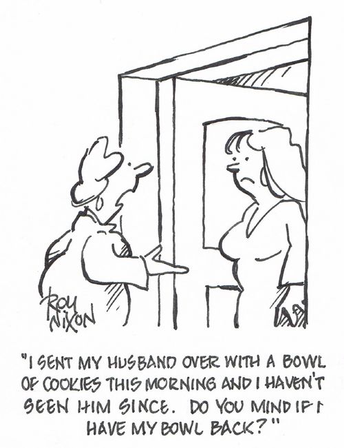 "I sent my husband over with a bowl of cookies this morning and I haven't seen him since. Do you mind if I have my bowl back?"