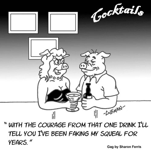 "With the courage from that one drink I'll tell you I've been faking my squeal for years."