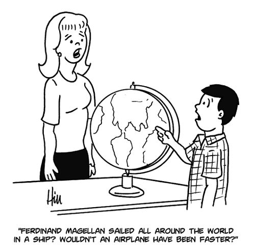 "Ferdinand Magellan sailed all around the world in a ship? Wouldn't an airplane have been faster?"