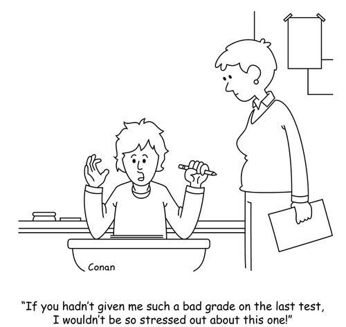 "If you hadn't given me such a bad grade on the last test, I wouldn't be so stressed out about this one!"