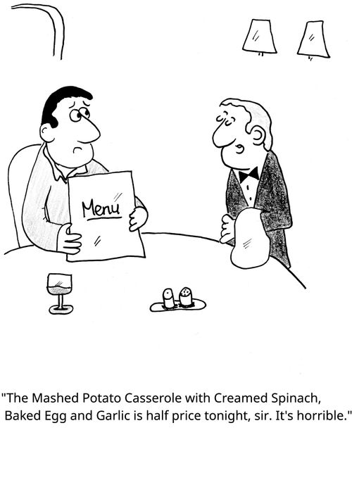 "The Mashed Potato Casserole with Creamed Spinach, Baked Egg and Garlic is half price tonight, sir. It's horrible."