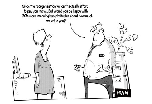 "Since the reorganisation we can't actually afford to pay you. . . but would you be happy with 30% more meaningless platitudes about how much we value you?"