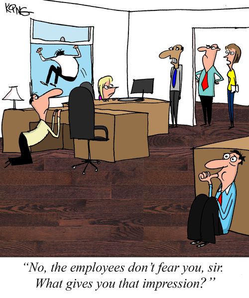 "No, the employees don't fear you, sir. What gives you that impression?"