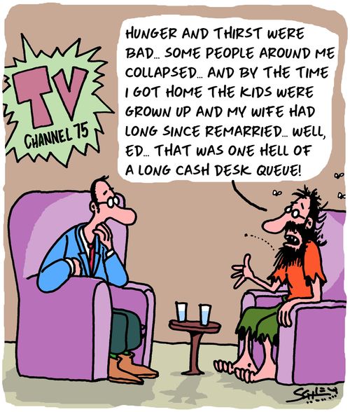 "Hunger and thirst were bad. . . some people around me collapsed. . . and by the time I got home the kids were grown up and my wife had long since remarried. . . well, Ed. . . that was one hell of a long cash desk queue!"