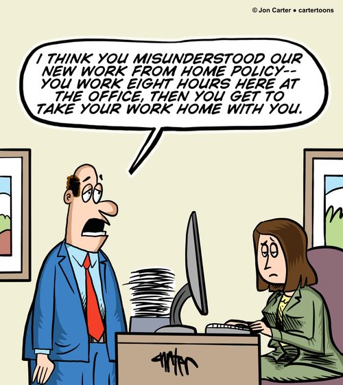 "I think you misunderstood our new work from home policy-- you work eight hours here at the office, then you get to take your work home with you."