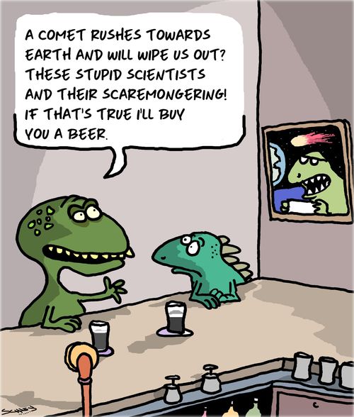 "A comet rushes towards earth and will wipe us out?  These stupid scientists and their scaremongering! If that's true I'll buy you a beer."