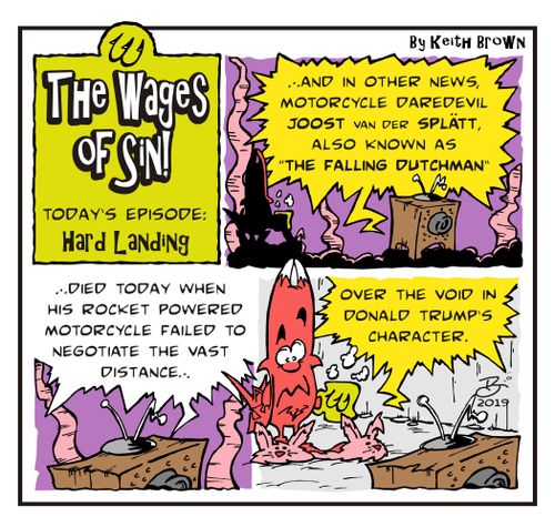". . . And in other news Motorcycle daredevil Joost Van Der Splatt, also known as 'The Falling Dutchman' died today when his rocket powered motorcycle failed to negotiate the vast difference over the void in Donald Trump's character."