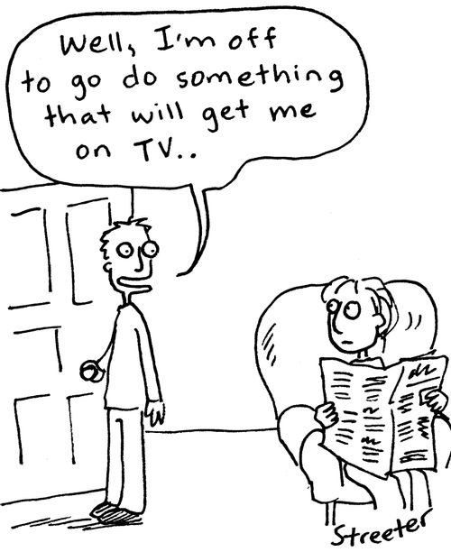 "Well, I'm off to go do something that will get me on TV. . ."