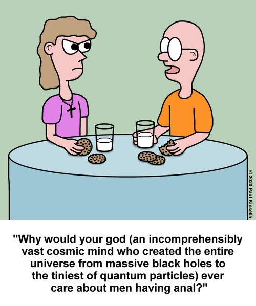 "Why would your god (an incomprehensibly  vast cosmic mind who created the entire  universe from massive black holes to  the tiniest of quantum particles) ever  care about men having anal?"