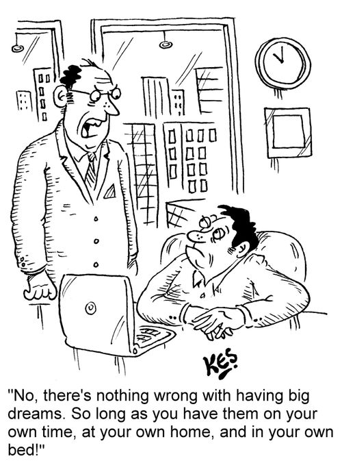 "No, there's nothing wrong with having big dreams. So long as you have them on your own time, at your own home, and in your own bed!"