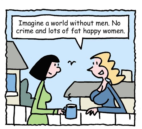 "Imagine a world without men. No crime and lots of fat happy women."