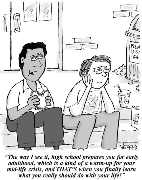 "The way I see it, high school prepares you for early adulthood, which is kind of a warm-up for your mid-life crisis, and THAT'S when you finally learn what you really should do with your life!"