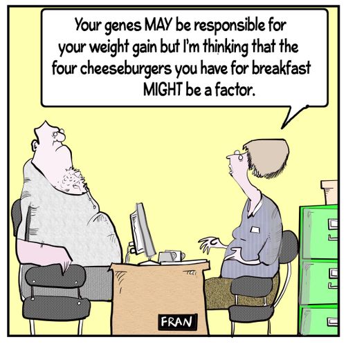 "Your genes may be responsible for your way to going but I'm thinking that the four cheeseburgers you may have for breakfast might be a factor."