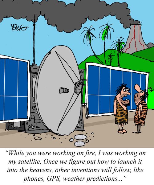 "While you were working on fire, I was working on my satellite. Once we figure out how to launch it into the heavens, other inventions will follow, like phones, GPS, weather predictions. . ."