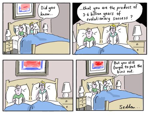 "Did you know. . . that you are the product of 3.6 bullion years of evolutionary success?. . . But you still forgot to put the bins out."