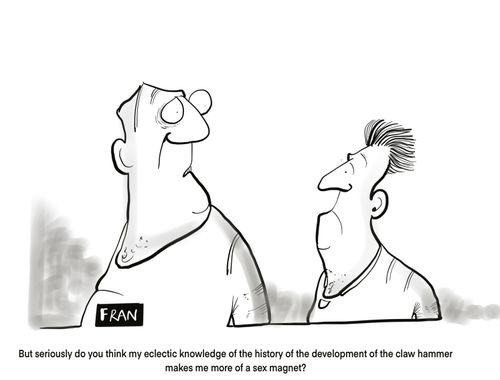 "But seriously do you think my eclectic knowledge of the history of the development of the claw hammer makes me more of a sex magnet?"