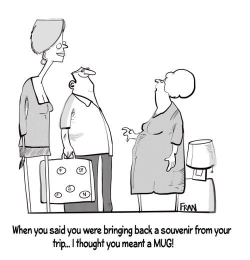 "When you said you were bringing back a souvenir from your trip. . . I thought you meant a MUG!"