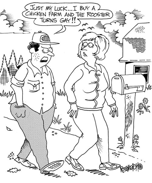 "Just my luck. . . I buy a chicken farm and the rooster turns gay!!"