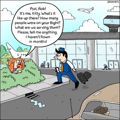 "Psst, Rob! It's me, Kitty. What's it like up there? How many people were on your flight? What are we serving them? Please, tell me anything. I haven't flown in months!"