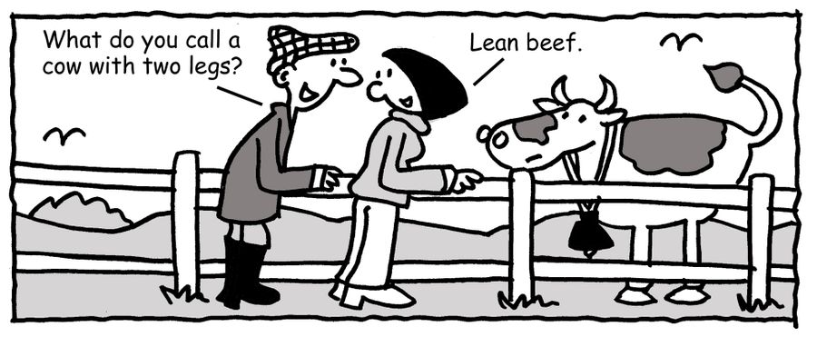 "What do you call a cow with two legs?" "Lean beef."