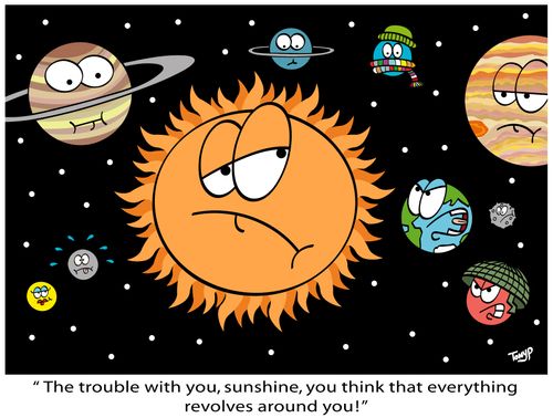 "The trouble with you, sunshine, you think everything revolves around you!"