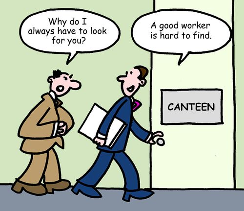 "Why do I always have to look for you?" "A good worker is hard to find."