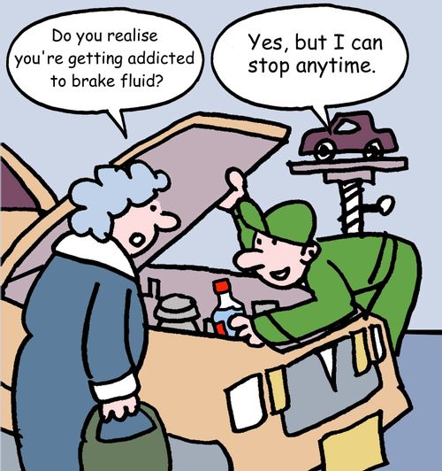 "Do you realise you're getting addicted to brake fluid?" "Yes, but I can stop anytime."