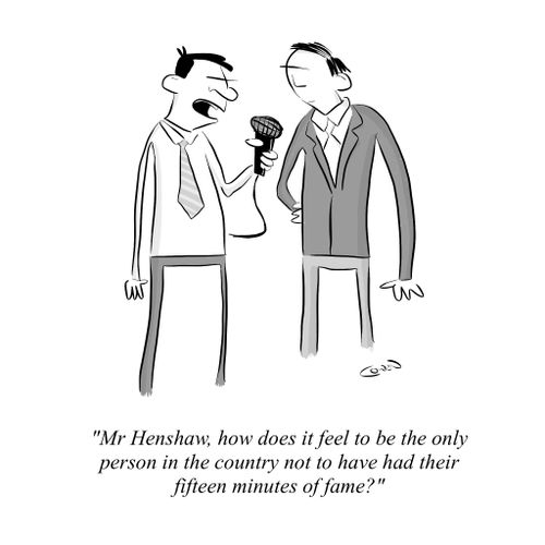 "Mr Henshaw, how does it feel to be the only person in the country not to have had their fifteen minutes of fame?"