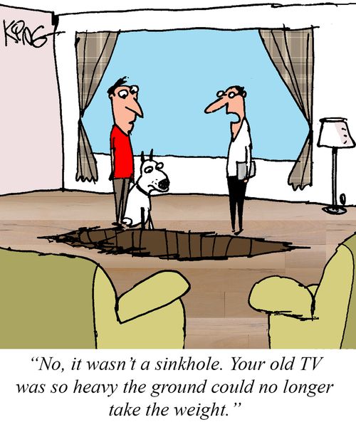 "No, it wasn't a sinkhole. Your old TV was so heavy the ground could no longer take the weight."