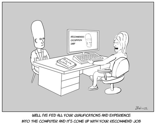 Well I've fed all your qualifications and experience into the computer and it's come up with your recommended job