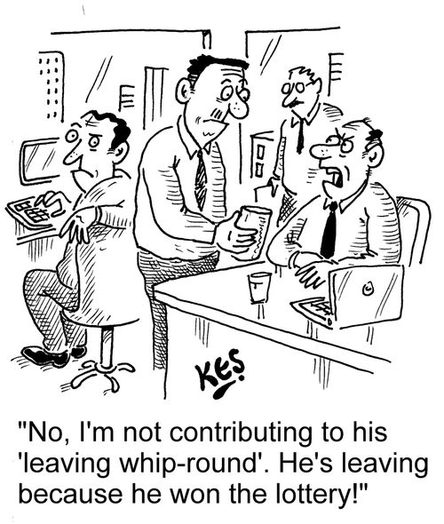 "No, I'm not contributing to his 'leaving whip-round'. He's leaving because he won the lottery!"