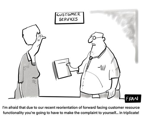 "I'm afraid that due to a recent reorientation of forward facing customer resource functionality you're going to have to make the complaint to yourself... in triplicate." 