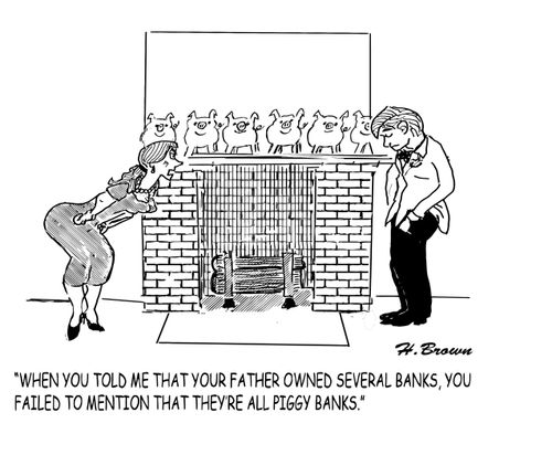 "When you told me that your father owned several banks, you failed to mention that they're all piggy banks."