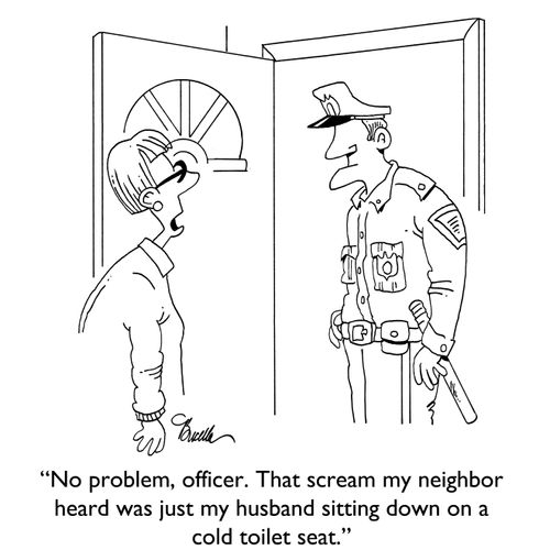 "No problem, officer. That scream my neighbor heard was just my husband sitting down on a cold toilet seat."