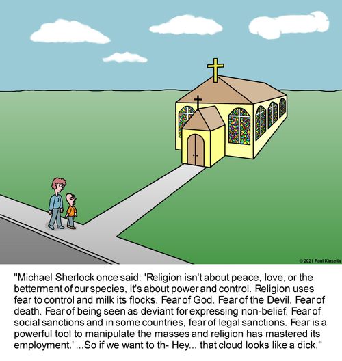 "Michael Sherlock once said: 'Religion isn't about peace, love, or the  betterment of our species, it's about power and control. Religion uses  fear to control and milk its flocks. Fear of God. Fear of the Devil. Fear  of death. Fear of being seen as deviant for expressing non-belief. Fear of  social sanctions and in some countries, fear of legal sanctions. Fear is a  powerful tool to manipulate the masses and religion has mastered its  employment.' ..."