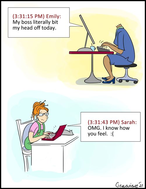 "My boss literally bit my head off today." "OMG. I know how you feel."
