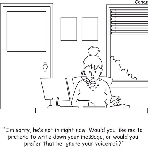 "I'm sorry, he's not in right now. Would you like me to pretend to write down your message, or would you prefer that he ignore you voicemail?"