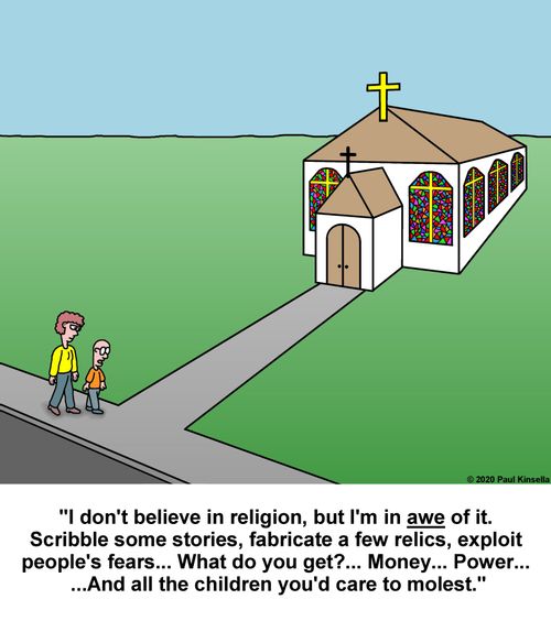 "I don't believe in religion, but I'm in awe of it. Scribble some stories, fabricate a few relics, exploit  people's fears... What do you get?... Money... Power...  ...And all the children you'd care to molest."