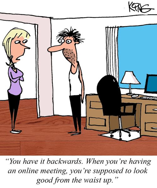 "You have it backwards. When you're having an online meeting, you're supposed to look good from the waist up." 