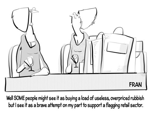 "Well SOME people might see it as buying a load of useless, overpriced rubbish but I see it as a brave attempt on my part to support a flagging retail sector."