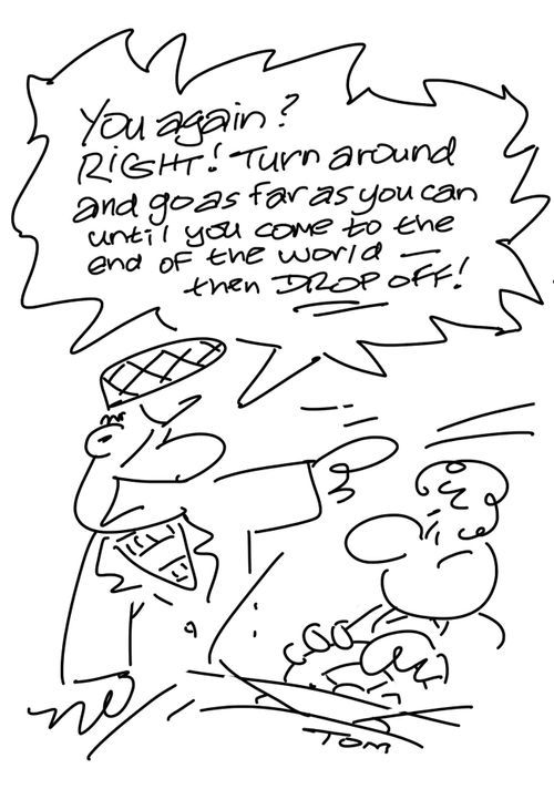 "You again? Right! Turn around and go as far as you can until you come to the end of the world - then drop off!"
