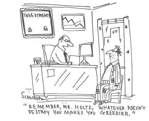"Remember, Mr. Holtz, whatever doesn't destroy you makes you greedier."