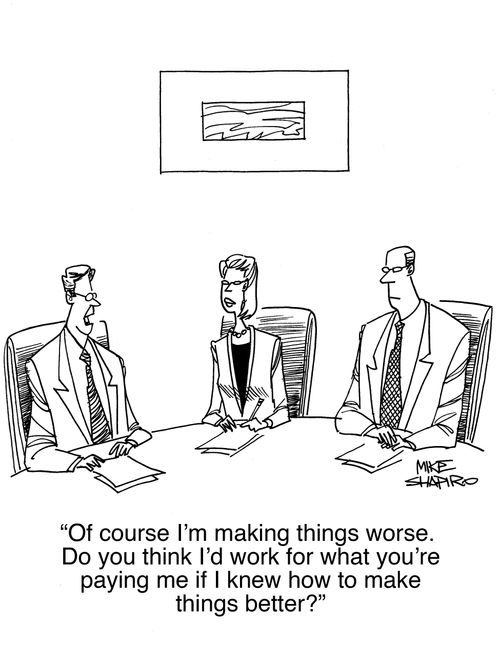 "Of course I'm making things worse. Do you think I'd work for what you're paying me if I knew how to make things better?"